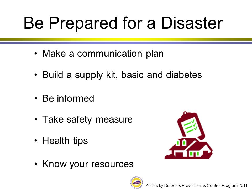Kentucky Diabetes Prevention & Control Program 2011 Be Prepared for a Disaster Make a communication plan Build a supply kit, basic and diabetes Be informed Take safety measures Health tips Know your resources