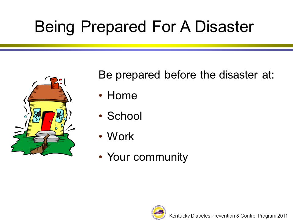 Kentucky Diabetes Prevention & Control Program 2011 Being Prepared For A Disaster Be prepared before the disaster at: Home School Work Your community