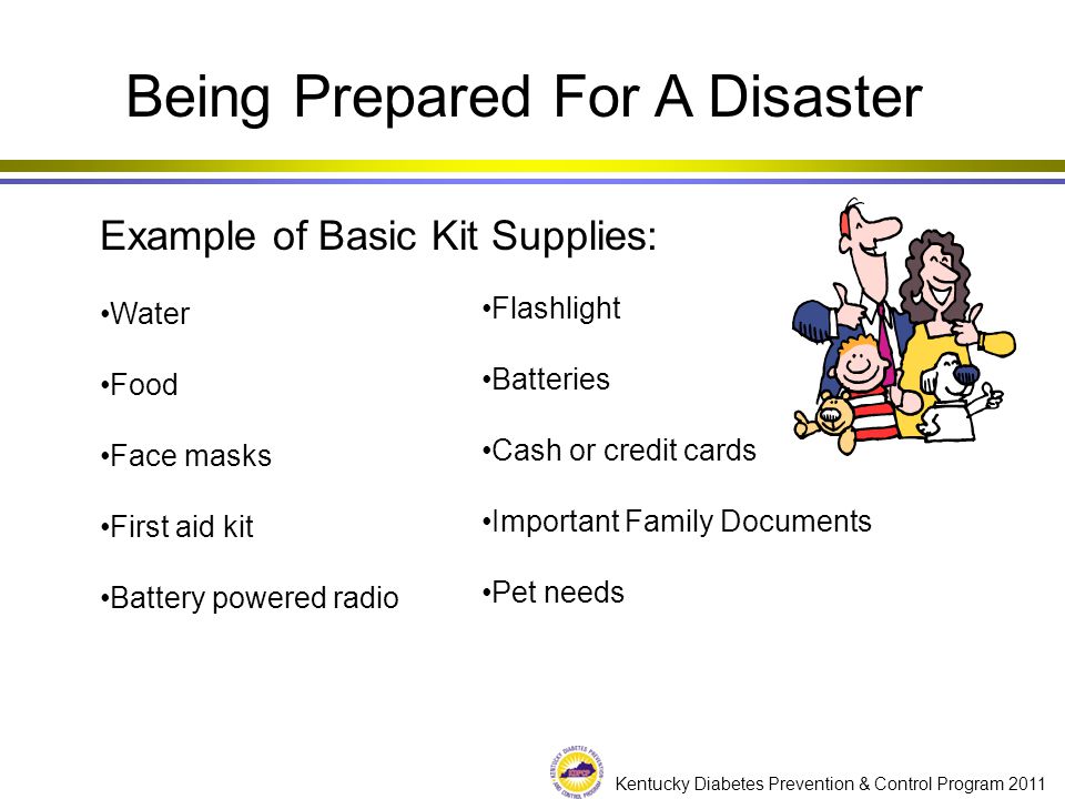 Kentucky Diabetes Prevention & Control Program 2011 Being Prepared For A Disaster Example of Basic Kit Supplies: Water Food Face masks First aid kit Battery powered radio Flashlight Batteries Cash or credit cards Important Family Documents Pet needs