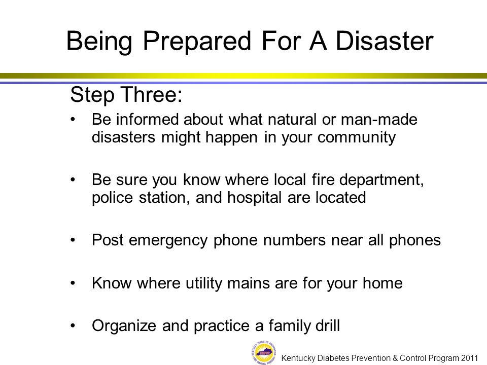 Kentucky Diabetes Prevention & Control Program 2011 Step Three: Be informed about what natural or man-made disasters might happen in your community Be sure you know where local fire department, police station, and hospital are located Post emergency phone numbers near all phones Know where utility mains are for your home Organize and practice a family drill Being Prepared For A Disaster