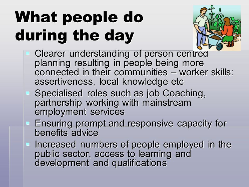 What people do during the day  Clearer understanding of person centred planning resulting in people being more connected in their communities – worker skills: assertiveness, local knowledge etc  Specialised roles such as job Coaching, partnership working with mainstream employment services  Ensuring prompt and responsive capacity for benefits advice  Increased numbers of people employed in the public sector, access to learning and development and qualifications