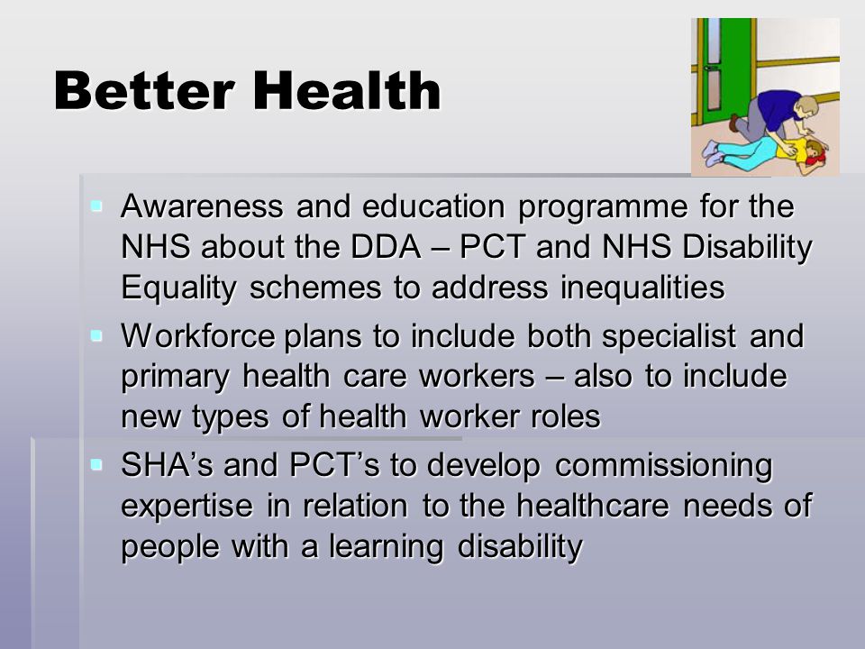 Better Health  Awareness and education programme for the NHS about the DDA – PCT and NHS Disability Equality schemes to address inequalities  Workforce plans to include both specialist and primary health care workers – also to include new types of health worker roles  SHA’s and PCT’s to develop commissioning expertise in relation to the healthcare needs of people with a learning disability