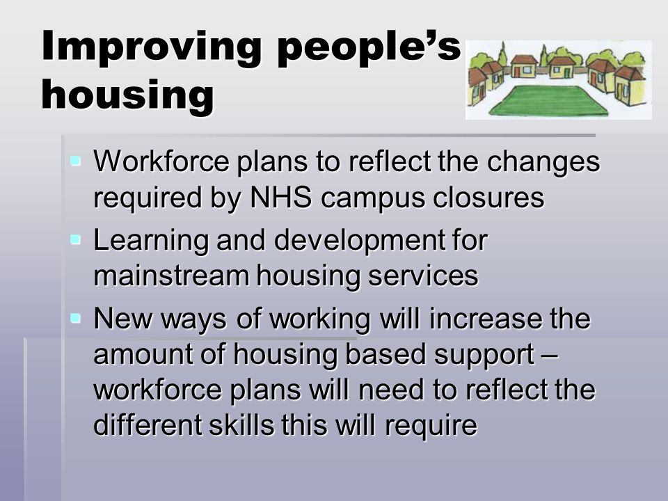 Improving people’s housing  Workforce plans to reflect the changes required by NHS campus closures  Learning and development for mainstream housing services  New ways of working will increase the amount of housing based support – workforce plans will need to reflect the different skills this will require