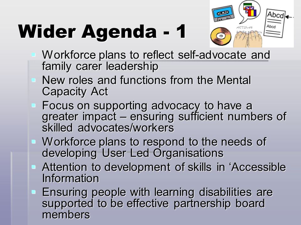 Wider Agenda - 1  Workforce plans to reflect self-advocate and family carer leadership  New roles and functions from the Mental Capacity Act  Focus on supporting advocacy to have a greater impact – ensuring sufficient numbers of skilled advocates/workers  Workforce plans to respond to the needs of developing User Led Organisations  Attention to development of skills in ‘Accessible Information  Ensuring people with learning disabilities are supported to be effective partnership board members