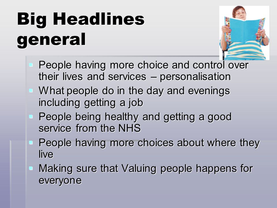 Big Headlines general  People having more choice and control over their lives and services – personalisation  What people do in the day and evenings including getting a job  People being healthy and getting a good service from the NHS  People having more choices about where they live  Making sure that Valuing people happens for everyone