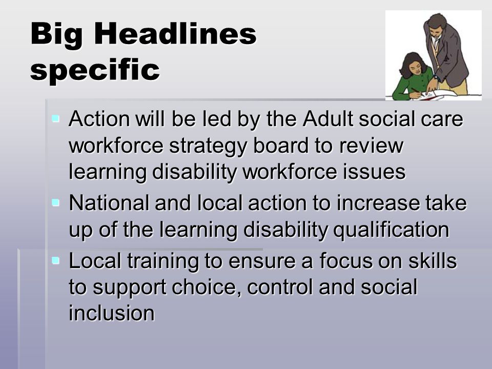 Big Headlines specific  Action will be led by the Adult social care workforce strategy board to review learning disability workforce issues  National and local action to increase take up of the learning disability qualification  Local training to ensure a focus on skills to support choice, control and social inclusion