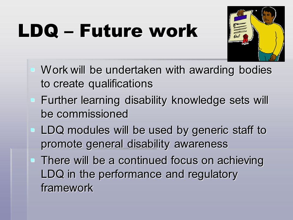 LDQ – Future work  Work will be undertaken with awarding bodies to create qualifications  Further learning disability knowledge sets will be commissioned  LDQ modules will be used by generic staff to promote general disability awareness  There will be a continued focus on achieving LDQ in the performance and regulatory framework