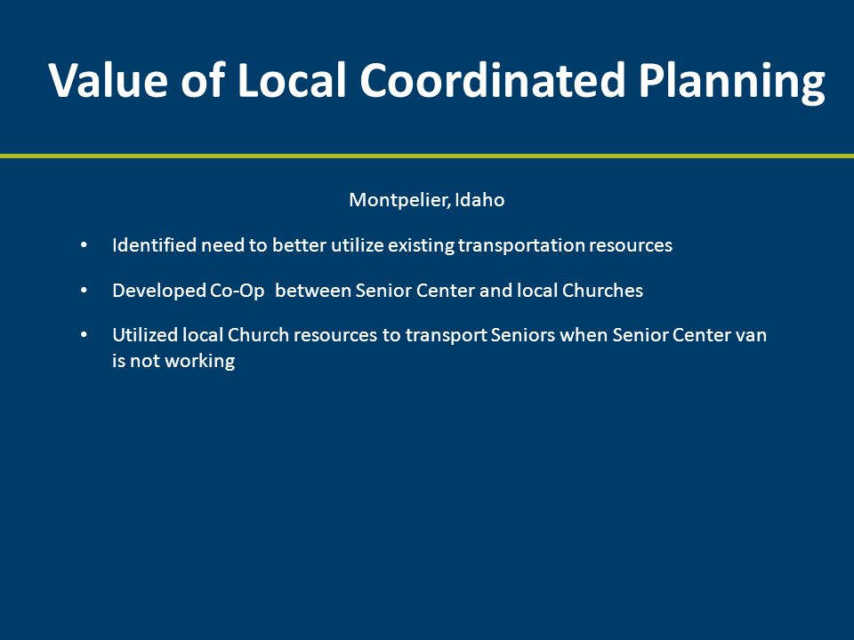 Value of Local Coordinated Planning Montpelier, Idaho Identified need to better utilize existing transportation resources Developed Co-Op between Senior Center and local Churches Utilized local Church resources to transport Seniors when Senior Center van is not working