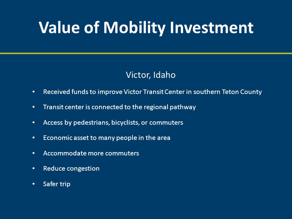Value of Mobility Investment Victor, Idaho Received funds to improve Victor Transit Center in southern Teton County Transit center is connected to the regional pathway Access by pedestrians, bicyclists, or commuters Economic asset to many people in the area Accommodate more commuters Reduce congestion Safer trip