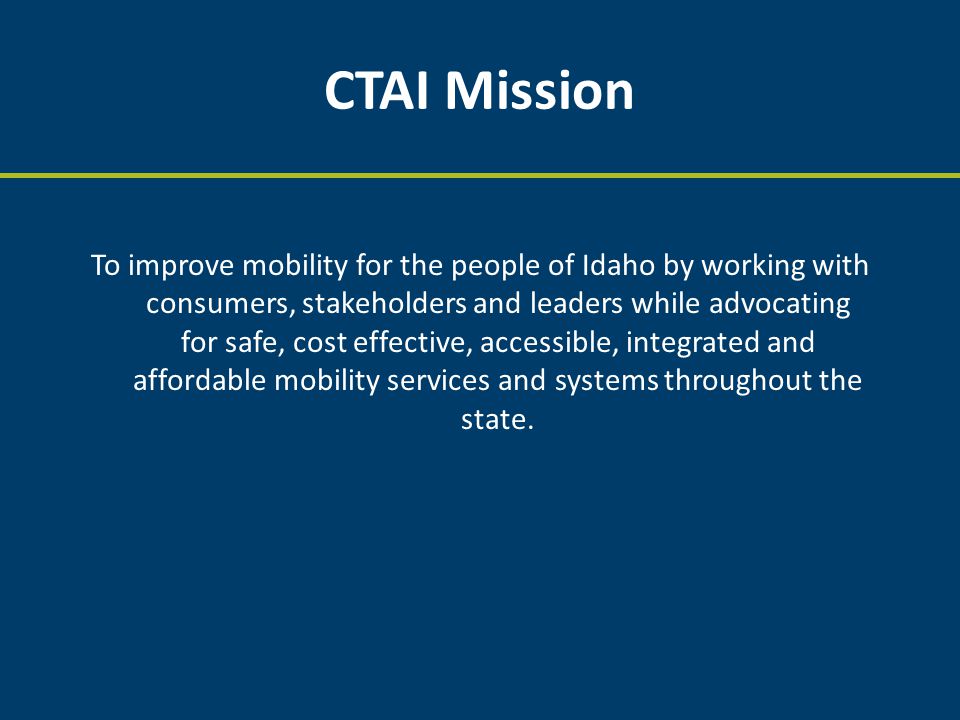 CTAI Mission To improve mobility for the people of Idaho by working with consumers, stakeholders and leaders while advocating for safe, cost effective, accessible, integrated and affordable mobility services and systems throughout the state.