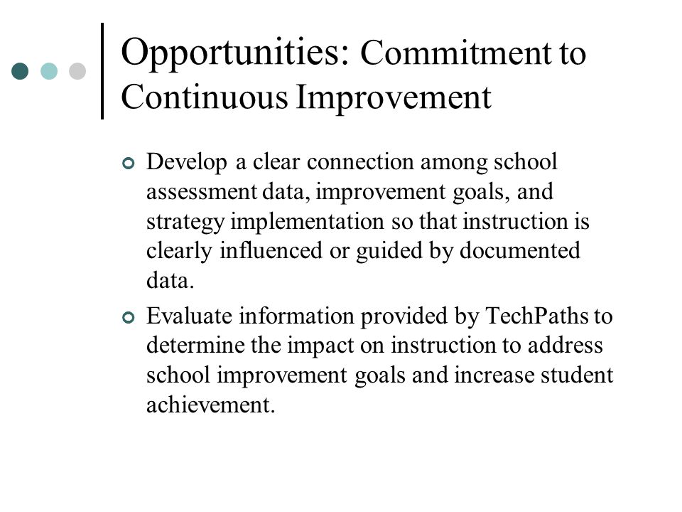 Opportunities: Commitment to Continuous Improvement Develop a clear connection among school assessment data, improvement goals, and strategy implementation so that instruction is clearly influenced or guided by documented data.