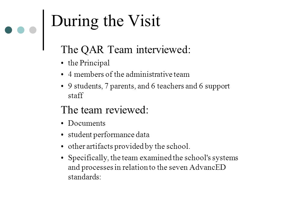 During the Visit The QAR Team interviewed: the Principal 4 members of the administrative team 9 students, 7 parents, and 6 teachers and 6 support staff The team reviewed: Documents student performance data other artifacts provided by the school.