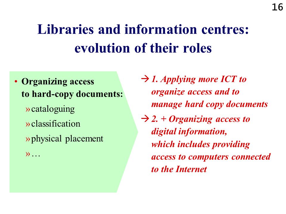16 Libraries and information centres: evolution of their roles Organizing access to hard-copy documents: »cataloguing »classification »physical placement »…  1.