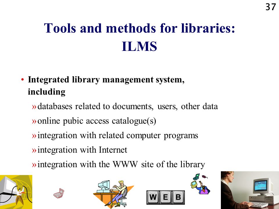 37 Tools and methods for libraries: ILMS Integrated library management system, including »databases related to documents, users, other data »online pubic access catalogue(s) »integration with related computer programs »integration with Internet »integration with the WWW site of the library