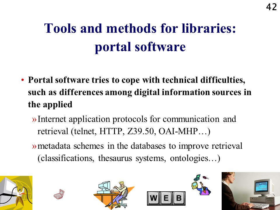 42 Tools and methods for libraries: portal software Portal software tries to cope with technical difficulties, such as differences among digital information sources in the applied »Internet application protocols for communication and retrieval (telnet, HTTP, Z39.50, OAI-MHP…) »metadata schemes in the databases to improve retrieval (classifications, thesaurus systems, ontologies…)