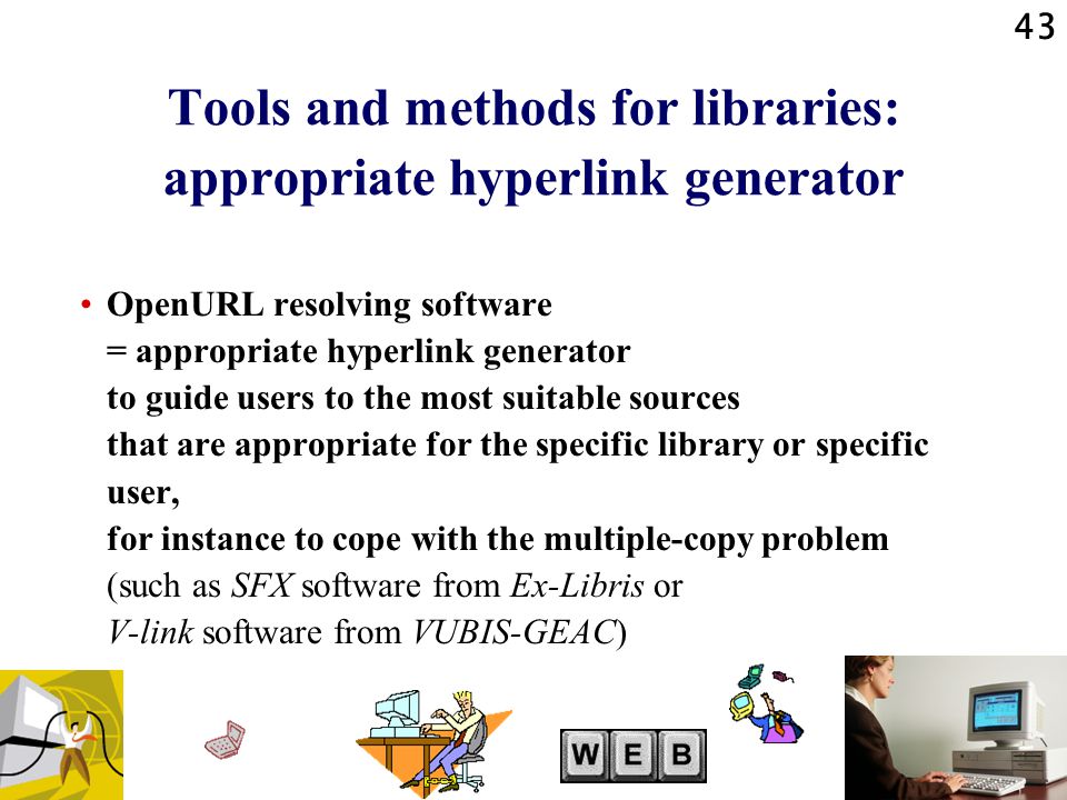 43 Tools and methods for libraries: appropriate hyperlink generator OpenURL resolving software = appropriate hyperlink generator to guide users to the most suitable sources that are appropriate for the specific library or specific user, for instance to cope with the multiple-copy problem (such as SFX software from Ex-Libris or V-link software from VUBIS-GEAC)