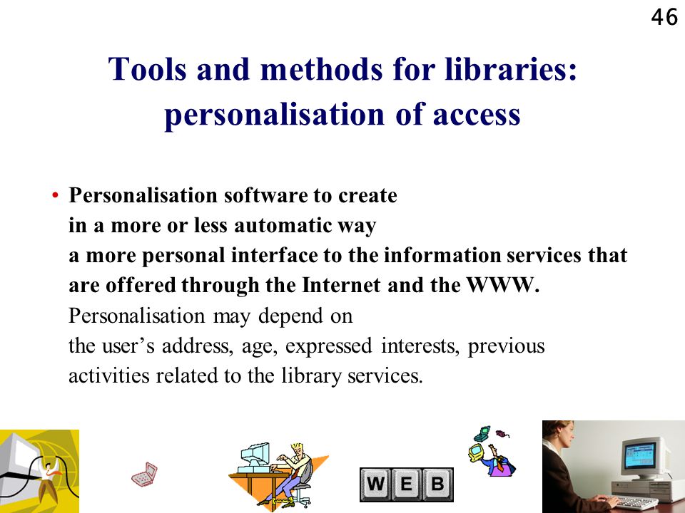 46 Tools and methods for libraries: personalisation of access Personalisation software to create in a more or less automatic way a more personal interface to the information services that are offered through the Internet and the WWW.