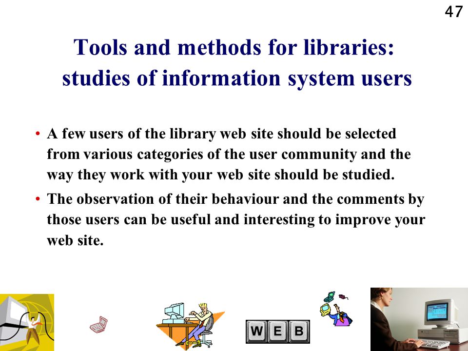 47 Tools and methods for libraries: studies of information system users A few users of the library web site should be selected from various categories of the user community and the way they work with your web site should be studied.