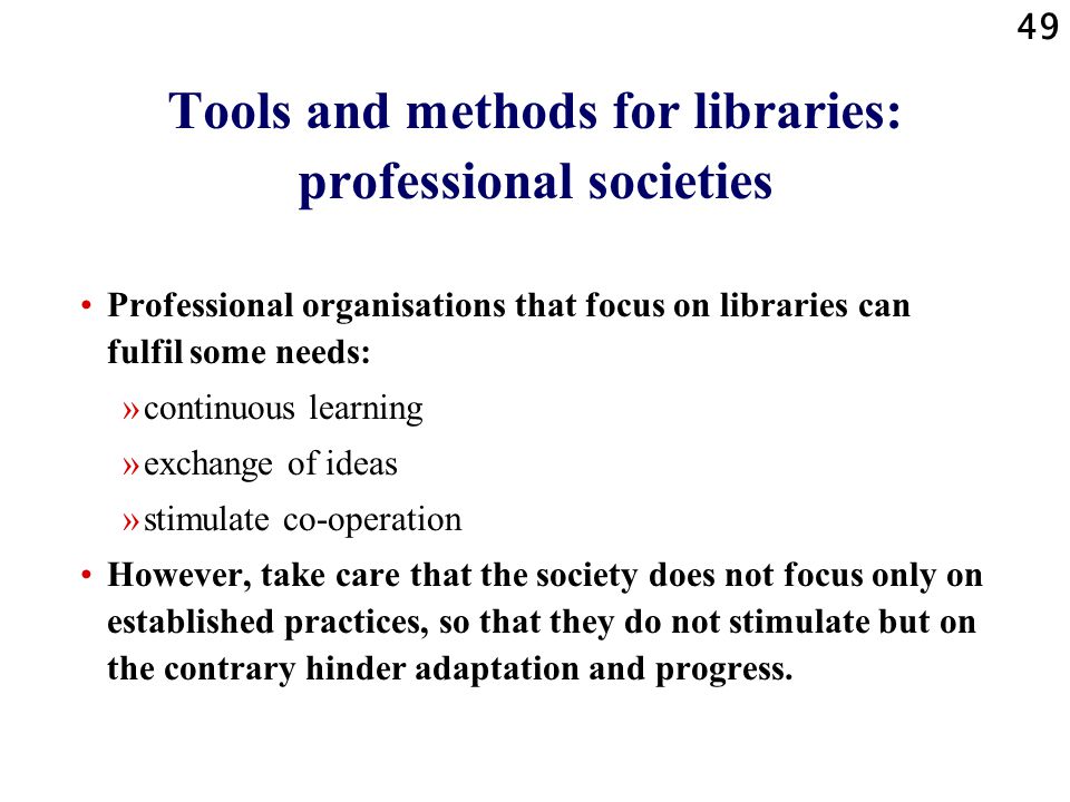 49 Tools and methods for libraries: professional societies Professional organisations that focus on libraries can fulfil some needs: »continuous learning »exchange of ideas »stimulate co-operation However, take care that the society does not focus only on established practices, so that they do not stimulate but on the contrary hinder adaptation and progress.