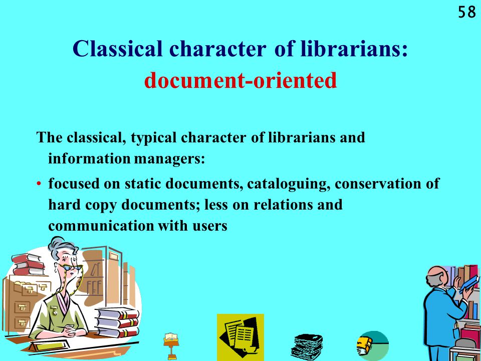 58 Classical character of librarians: document-oriented The classical, typical character of librarians and information managers: focused on static documents, cataloguing, conservation of hard copy documents; less on relations and communication with users