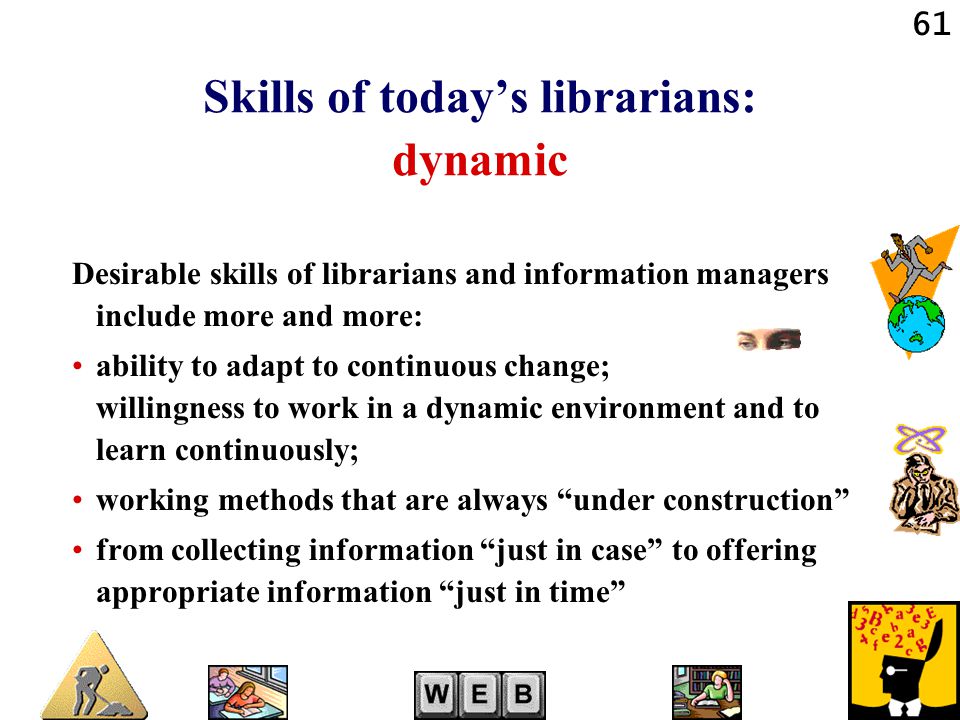 61 Skills of today’s librarians: dynamic Desirable skills of librarians and information managers include more and more: ability to adapt to continuous change; willingness to work in a dynamic environment and to learn continuously; working methods that are always under construction from collecting information just in case to offering appropriate information just in time