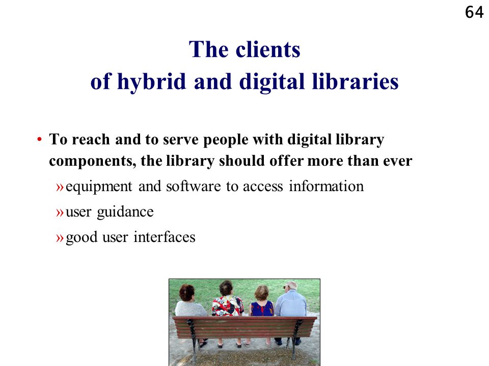 64 The clients of hybrid and digital libraries To reach and to serve people with digital library components, the library should offer more than ever »equipment and software to access information »user guidance »good user interfaces