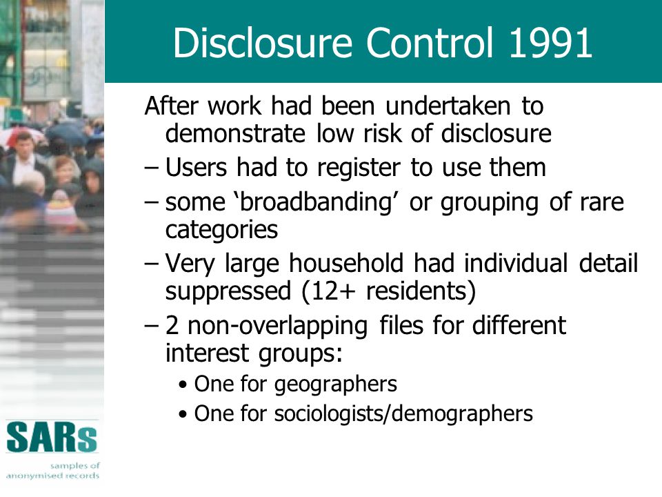 Disclosure Control 1991 After work had been undertaken to demonstrate low risk of disclosure –Users had to register to use them –some ‘broadbanding’ or grouping of rare categories –Very large household had individual detail suppressed (12+ residents) –2 non-overlapping files for different interest groups: One for geographers One for sociologists/demographers