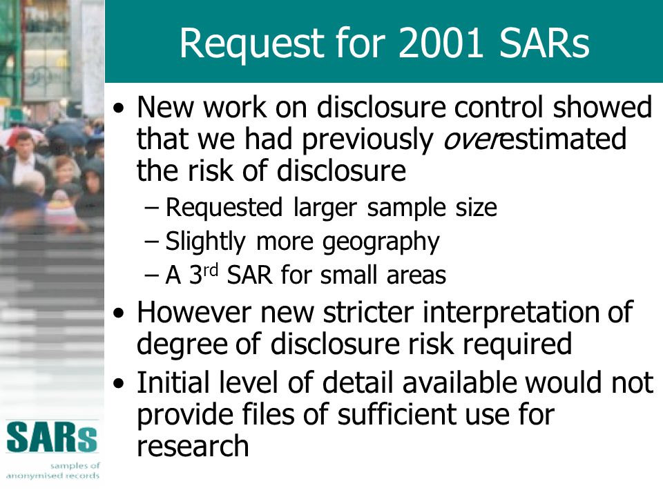Request for 2001 SARs New work on disclosure control showed that we had previously overestimated the risk of disclosure –Requested larger sample size –Slightly more geography –A 3 rd SAR for small areas However new stricter interpretation of degree of disclosure risk required Initial level of detail available would not provide files of sufficient use for research