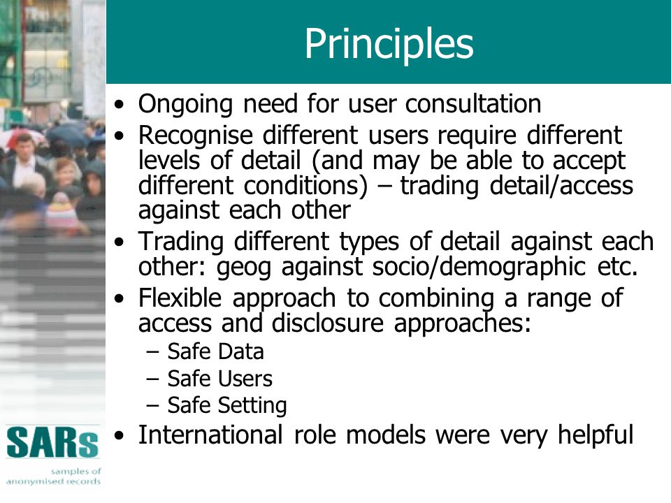 Principles Ongoing need for user consultation Recognise different users require different levels of detail (and may be able to accept different conditions) – trading detail/access against each other Trading different types of detail against each other: geog against socio/demographic etc.