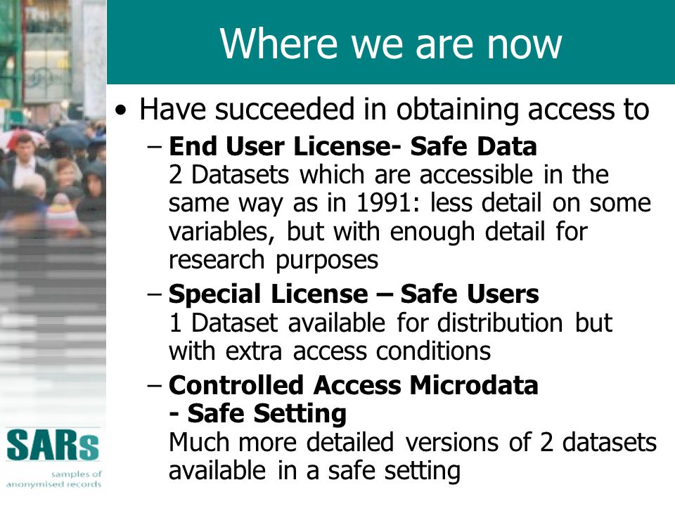 Where we are now Have succeeded in obtaining access to –End User License- Safe Data 2 Datasets which are accessible in the same way as in 1991: less detail on some variables, but with enough detail for research purposes –Special License – Safe Users 1 Dataset available for distribution but with extra access conditions –Controlled Access Microdata - Safe Setting Much more detailed versions of 2 datasets available in a safe setting