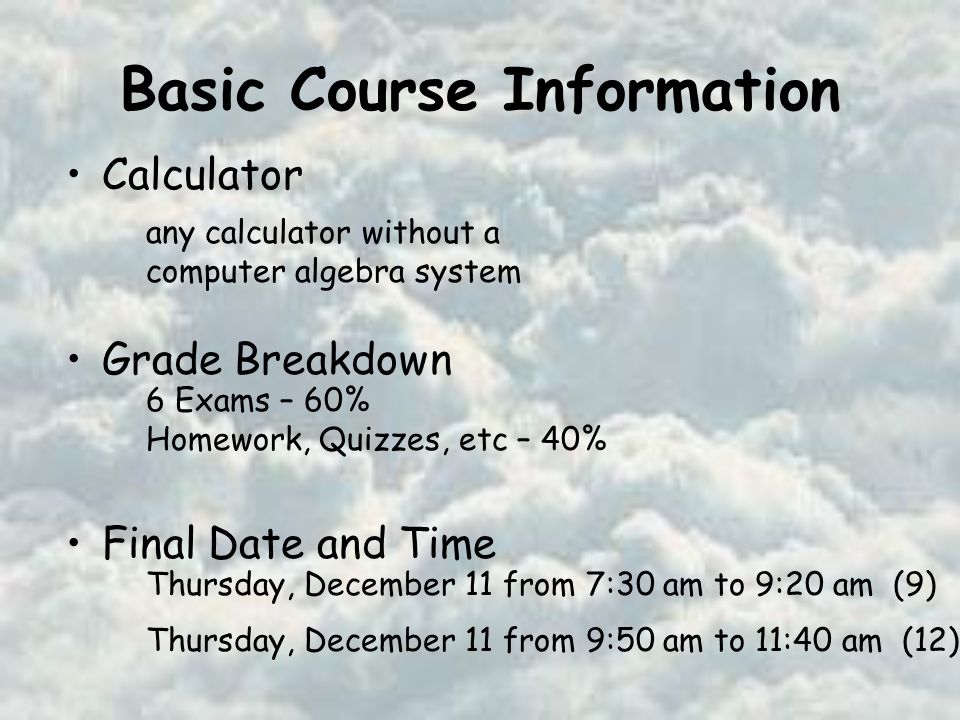 Basic Course Information Calculator Grade Breakdown Final Date and Time any calculator without a computer algebra system 6 Exams – 60% Homework, Quizzes, etc – 40% Thursday, December 11 from 7:30 am to 9:20 am (9) Thursday, December 11 from 9:50 am to 11:40 am (12)