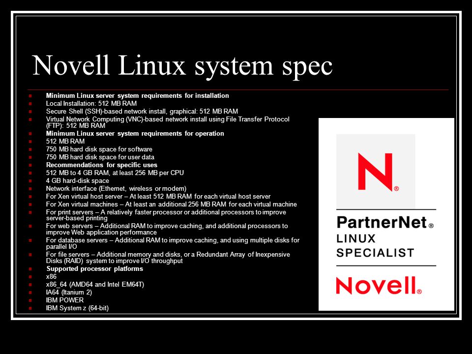 Novell Linux system spec Minimum Linux server system requirements for installation Local Installation: 512 MB RAM Secure Shell (SSH)-based network install, graphical: 512 MB RAM Virtual Network Computing (VNC)-based network install using File Transfer Protocol (FTP): 512 MB RAM Minimum Linux server system requirements for operation 512 MB RAM 750 MB hard disk space for software 750 MB hard disk space for user data Recommendations for specific uses 512 MB to 4 GB RAM, at least 256 MB per CPU 4 GB hard-disk space Network interface (Ethernet, wireless or modem) For Xen virtual host server – At least 512 MB RAM for each virtual host server For Xen virtual machines – At least an additional 256 MB RAM for each virtual machine For print servers – A relatively faster processor or additional processors to improve server-based printing For web servers – Additional RAM to improve caching, and additional processors to improve Web application performance For database servers – Additional RAM to improve caching, and using multiple disks for parallel I/O For file servers – Additional memory and disks, or a Redundant Array of Inexpensive Disks (RAID) system to improve I/O throughput Supported processor platforms x86 x86_64 (AMD64 and Intel EM64T) IA64 (Itanium 2) IBM POWER IBM System z (64-bit)