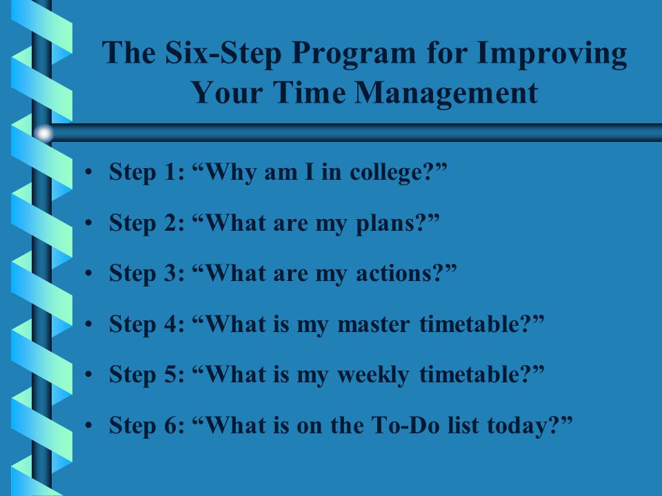 The Six-Step Program for Improving Your Time Management Step 1: Why am I in college Step 2: What are my plans Step 3: What are my actions Step 4: What is my master timetable Step 5: What is my weekly timetable Step 6: What is on the To-Do list today
