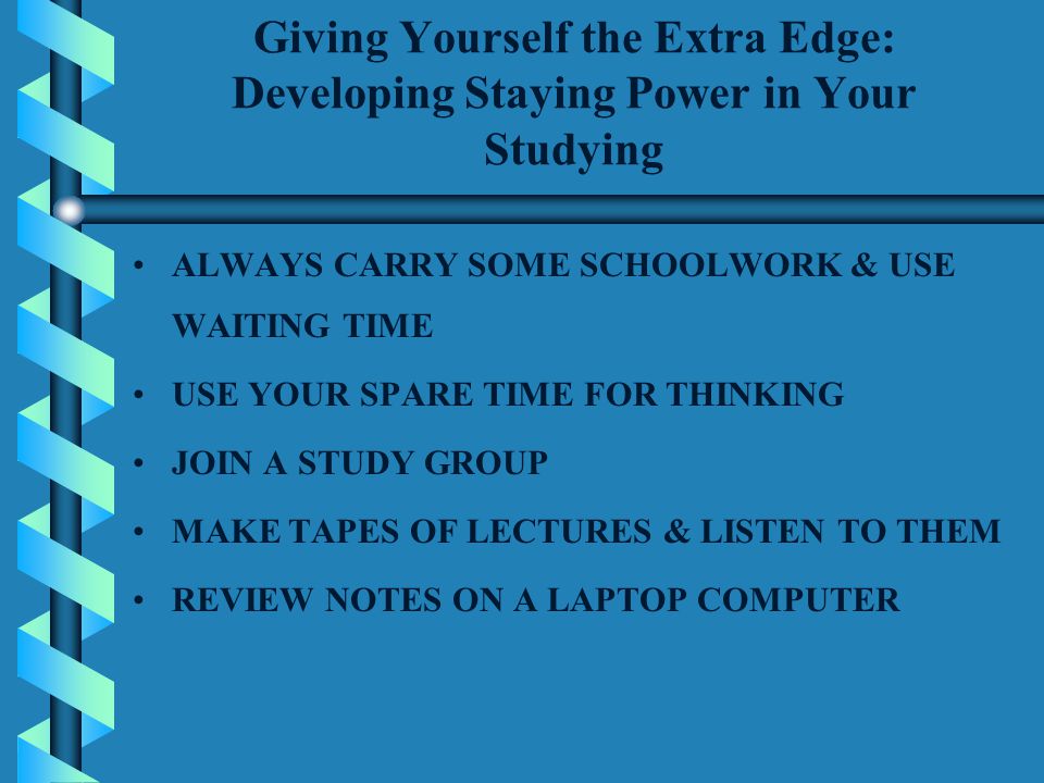 Giving Yourself the Extra Edge: Developing Staying Power in Your Studying ALWAYS CARRY SOME SCHOOLWORK & USE WAITING TIME USE YOUR SPARE TIME FOR THINKING JOIN A STUDY GROUP MAKE TAPES OF LECTURES & LISTEN TO THEM REVIEW NOTES ON A LAPTOP COMPUTER