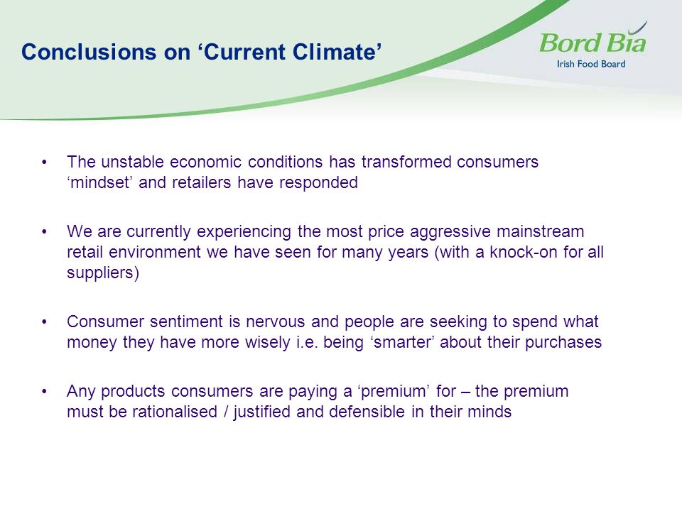 Conclusions on ‘Current Climate’ The unstable economic conditions has transformed consumers ‘mindset’ and retailers have responded We are currently experiencing the most price aggressive mainstream retail environment we have seen for many years (with a knock-on for all suppliers) Consumer sentiment is nervous and people are seeking to spend what money they have more wisely i.e.