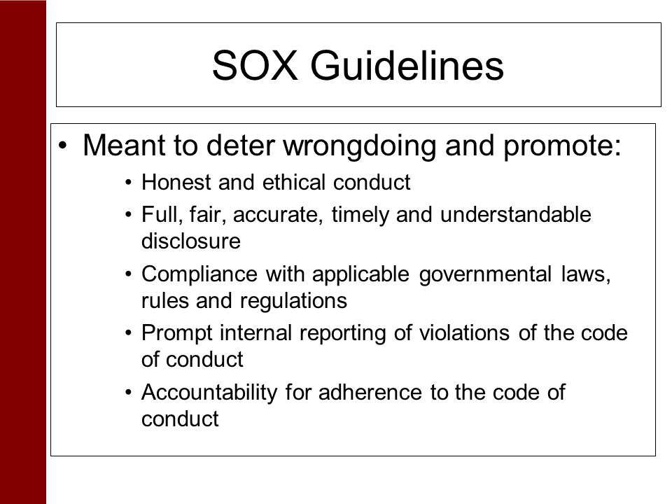 SOX Guidelines Meant to deter wrongdoing and promote: Honest and ethical conduct Full, fair, accurate, timely and understandable disclosure Compliance with applicable governmental laws, rules and regulations Prompt internal reporting of violations of the code of conduct Accountability for adherence to the code of conduct