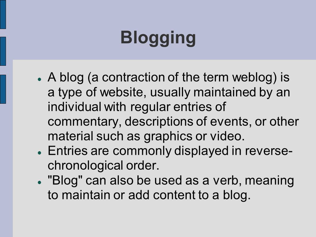 Blogging A blog (a contraction of the term weblog) is a type of website, usually maintained by an individual with regular entries of commentary, descriptions of events, or other material such as graphics or video.