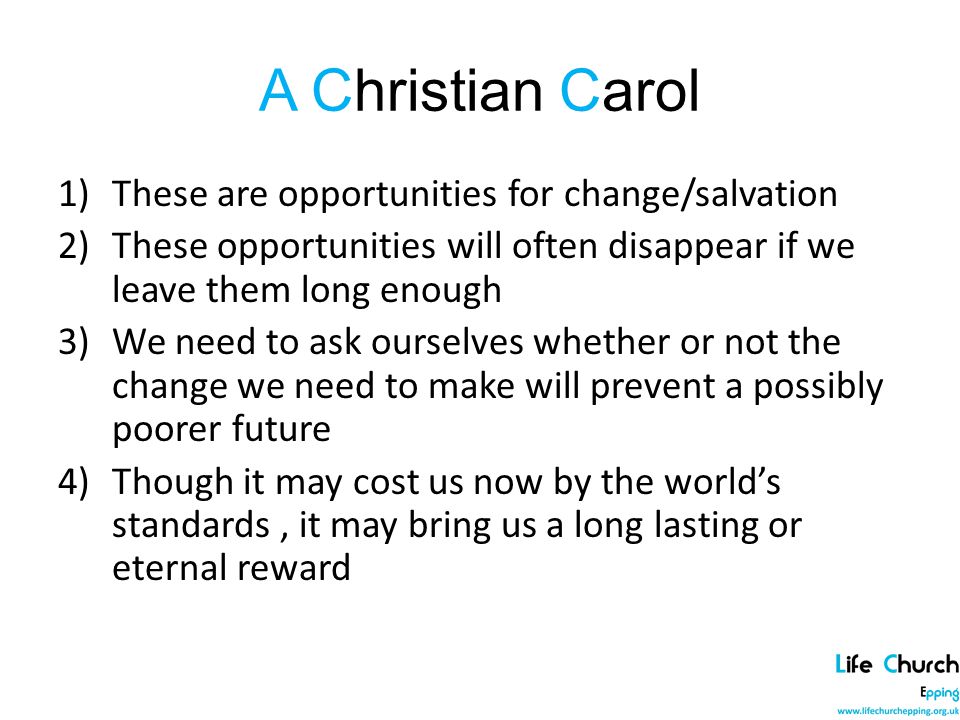 A Christian Carol 1)These are opportunities for change/salvation 2)These opportunities will often disappear if we leave them long enough 3)We need to ask ourselves whether or not the change we need to make will prevent a possibly poorer future 4)Though it may cost us now by the world’s standards, it may bring us a long lasting or eternal reward