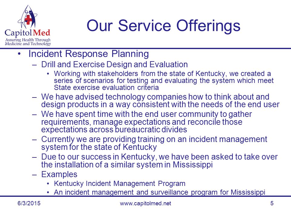 6/3/2015www.capitolmed.net5 Our Service Offerings Incident Response Planning –Drill and Exercise Design and Evaluation Working with stakeholders from the state of Kentucky, we created a series of scenarios for testing and evaluating the system which meet State exercise evaluation criteria –We have advised technology companies how to think about and design products in a way consistent with the needs of the end user –We have spent time with the end user community to gather requirements, manage expectations and reconcile those expectations across bureaucratic divides –Currently we are providing training on an incident management system for the state of Kentucky –Due to our success in Kentucky, we have been asked to take over the installation of a similar system in Mississippi –Examples Kentucky Incident Management Program An incident management and surveillance program for Mississippi