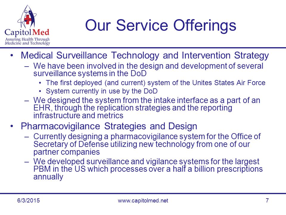 6/3/2015www.capitolmed.net7 Our Service Offerings Medical Surveillance Technology and Intervention Strategy –We have been involved in the design and development of several surveillance systems in the DoD The first deployed (and current) system of the Unites States Air Force System currently in use by the DoD –We designed the system from the intake interface as a part of an EHR, through the replication strategies and the reporting infrastructure and metrics Pharmacovigilance Strategies and Design –Currently designing a pharmacovigilance system for the Office of Secretary of Defense utilizing new technology from one of our partner companies –We developed surveillance and vigilance systems for the largest PBM in the US which processes over a half a billion prescriptions annually