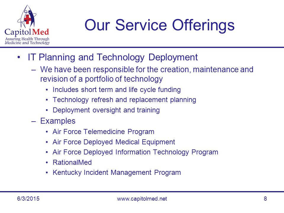 6/3/2015www.capitolmed.net8 Our Service Offerings IT Planning and Technology Deployment –We have been responsible for the creation, maintenance and revision of a portfolio of technology Includes short term and life cycle funding Technology refresh and replacement planning Deployment oversight and training –Examples Air Force Telemedicine Program Air Force Deployed Medical Equipment Air Force Deployed Information Technology Program RationalMed Kentucky Incident Management Program