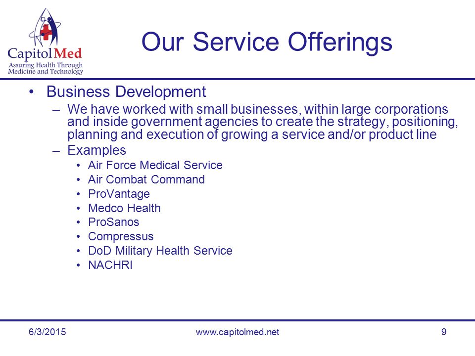 6/3/2015www.capitolmed.net9 Our Service Offerings Business Development –We have worked with small businesses, within large corporations and inside government agencies to create the strategy, positioning, planning and execution of growing a service and/or product line –Examples Air Force Medical Service Air Combat Command ProVantage Medco Health ProSanos Compressus DoD Military Health Service NACHRI