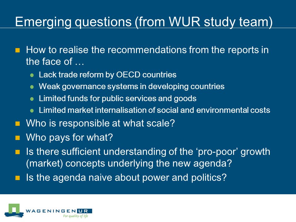 Emerging questions (from WUR study team) How to realise the recommendations from the reports in the face of … Lack trade reform by OECD countries Weak governance systems in developing countries Limited funds for public services and goods Limited market internalisation of social and environmental costs Who is responsible at what scale.