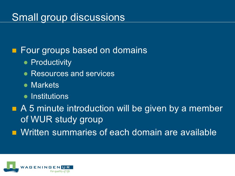Small group discussions Four groups based on domains Productivity Resources and services Markets Institutions A 5 minute introduction will be given by a member of WUR study group Written summaries of each domain are available