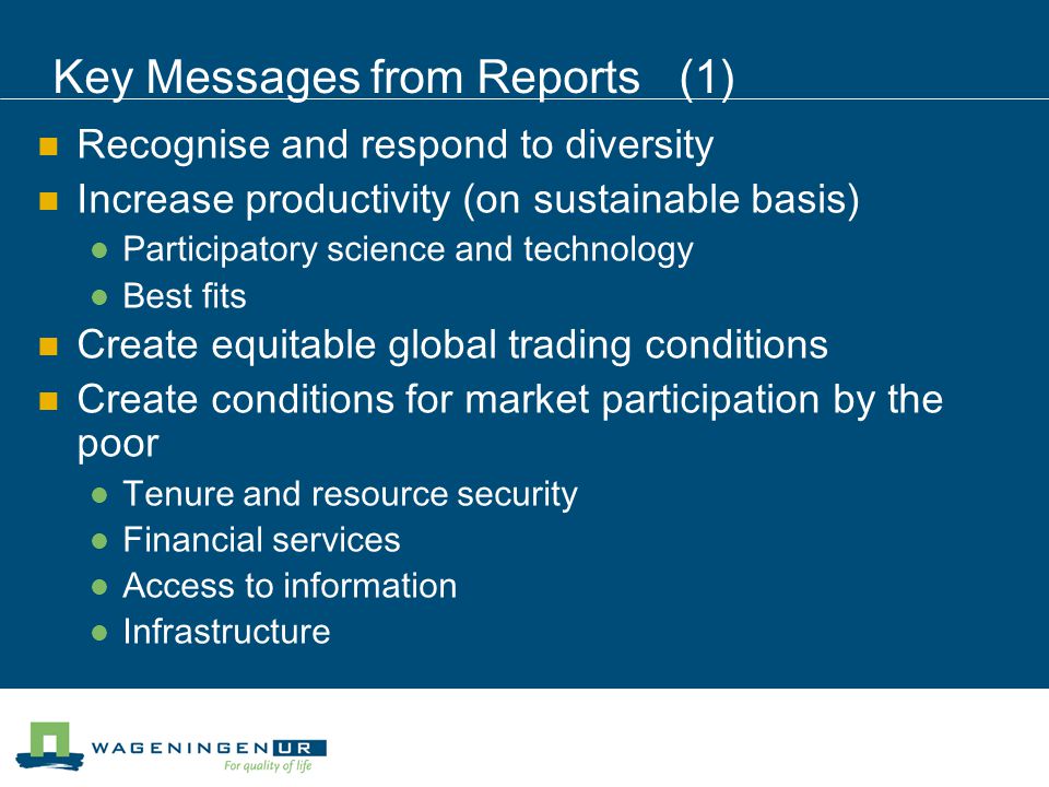 Key Messages from Reports (1) Recognise and respond to diversity Increase productivity (on sustainable basis) Participatory science and technology Best fits Create equitable global trading conditions Create conditions for market participation by the poor Tenure and resource security Financial services Access to information Infrastructure