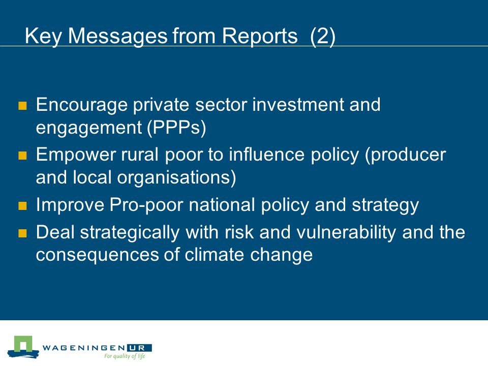 Key Messages from Reports (2) Encourage private sector investment and engagement (PPPs) Empower rural poor to influence policy (producer and local organisations) Improve Pro-poor national policy and strategy Deal strategically with risk and vulnerability and the consequences of climate change