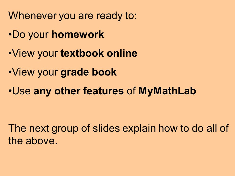 Whenever you are ready to: Do your homework View your textbook online View your grade book Use any other features of MyMathLab The next group of slides explain how to do all of the above.