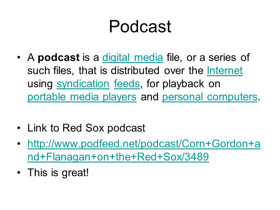 Podcast A podcast is a digital media file, or a series of such files, that is distributed over the Internet using syndication feeds, for playback on portable media players and personal computers.digital mediaInternetsyndicationfeeds portable media playerspersonal computers Link to Red Sox podcast   nd+Flanagan+on+the+Red+Sox/3489http://  nd+Flanagan+on+the+Red+Sox/3489 This is great!