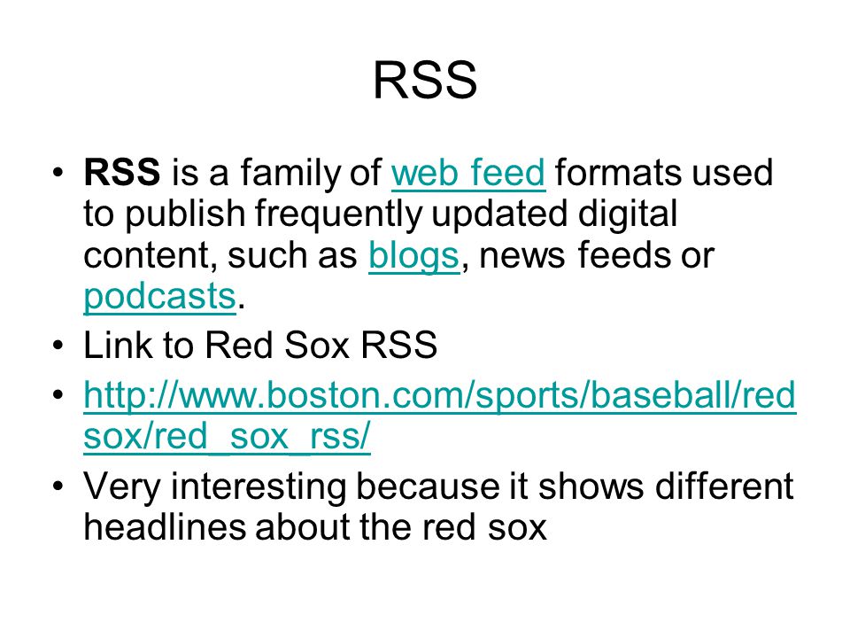 RSS RSS is a family of web feed formats used to publish frequently updated digital content, such as blogs, news feeds or podcasts.web feedblogs podcasts Link to Red Sox RSS   sox/red_sox_rss/  sox/red_sox_rss/ Very interesting because it shows different headlines about the red sox