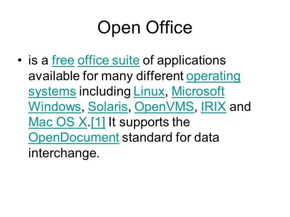 Open Office is a free office suite of applications available for many different operating systems including Linux, Microsoft Windows, Solaris, OpenVMS, IRIX and Mac OS X.[1] It supports the OpenDocument standard for data interchange.freeoffice suiteoperating systemsLinuxMicrosoft WindowsSolarisOpenVMSIRIX Mac OS X[1] OpenDocument
